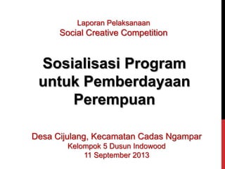 Laporan Pelaksanaan
Social Creative Competition
Sosialisasi Program
untuk Pemberdayaan
Perempuan
Desa Cijulang, Kecamatan Cadas Ngampar
Kelompok 5 Dusun Indowood
11 September 2013
 