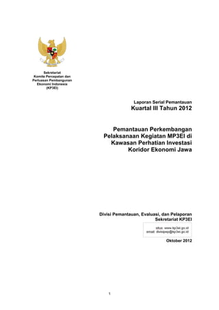 Sekretariat
 Komite Percepatan dan
Perluasan Pembangunan
  Ekonomi Indonesia
        (KP3EI)



                                        Laporan Serial Pemantauan
                                       Kuartal III Tahun 2012


                             Pemantauan Perkembangan
                          Pelaksanaan Kegiatan MP3EI di
                            Kawasan Perhatian Investasi
                                  Koridor Ekonomi Jawa




                         Divisi Pemantauan, Evaluasi, dan Pelaporan
                                                  Sekretariat KP3EI



                                                       Oktober 2012




                             1
 