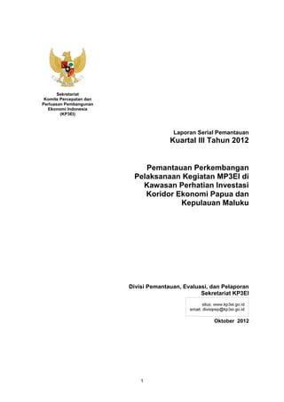 Sekretariat
 Komite Percepatan dan
Perluasan Pembangunan
  Ekonomi Indonesia
        (KP3EI)



                                        Laporan Serial Pemantauan
                                       Kuartal III Tahun 2012


                             Pemantauan Perkembangan
                          Pelaksanaan Kegiatan MP3EI di
                            Kawasan Perhatian Investasi
                             Koridor Ekonomi Papua dan
                                      Kepulauan Maluku




                         Divisi Pemantauan, Evaluasi, dan Pelaporan
                                                  Sekretariat KP3EI



                                                      Oktober 2012




                             1
 