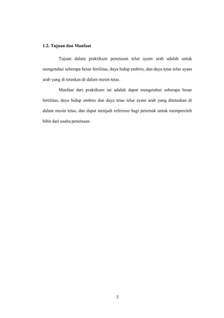 3
1.2. Tujuan dan Manfaat
Tujuan dalam praktikum penetasan telur ayam arab adalah untuk
mengetahui seberapa besar fertilitas, daya hidup embrio, dan daya tetas telur ayam
arab yang di tetaskan di dalam mesin tetas.
Manfaat dari praktikum ini adalah dapat mengetahui seberapa besar
fertilitas, daya hidup embrio dan daya tetas telur ayam arab yang ditetaskan di
dalam mesin tetas, dan dapat menjadi referensi bagi peternak untuk memperoleh
bibit dari usaha penetasan.
 