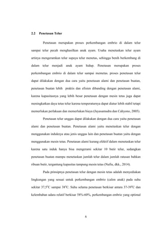 6
2.2 Penetasan Telur
Penetasan merupakan proses perkembangan embrio di dalam telur
sampai telur pecah menghasilkan anak ayam. Usaha menetaskan telur ayam
artinya mengeramkan telur supaya telur menetas, sehingga benih berkembang di
dalam telur menjadi anak ayam hidup. Penetasan merupakan proses
perkembangan embrio di dalam telur sampai memetas. proses penetasan telur
dapat dilakukan dengan dua cara yaitu penetasan alami dan penetasan buatan,
penetasan buatan lebih praktis dan efisien dibanding dengan penetasan alami,
karena kapasitasnya yang lebih besar penetasan dengan mesin tetas juga dapat
meningkatkan daya tetas telur karena temperaturnya dapat diatur lebih stabil tetapi
memerlukan perlakuan dan memerlukan biaya (Jayasamudra dan Cahyono, 2005).
Penetasan telur unggas dapat dilakukan dengan dua cara yaitu penetasan
alami dan penetasan buatan. Penetasan alami yaitu menetaskan telur dengan
menggunakan induknya atau jenis unggas lain dan penetasan buatan yaitu dengan
menggunakan mesin tetas. Penetasan alami kurang efektif dalam menetaskan telur
karena satu induk hanya bisa mengerami sekitar 10 butir telur, sedangkan
penetasan buatan mampu menetaskan jumlah telur dalam jumlah ratusan bahkan
ribuan butir, tergantung kapasitas tampung mesin tetas (Nafiu, dkk., 2014).
Pada prinsipnya penetasan telur dengan mesin tetas adalah menyediakan
lingkungan yang sesuai untuk perkembangan embrio (calon anak) pada suhu
sekitar 37,5o
C sampai 38o
C. Suhu selama penetasan berkisar antara 37-39o
C dan
kelembaban udara relatif berkisar 58%-60%, perkembangan embrio yang optimal
 