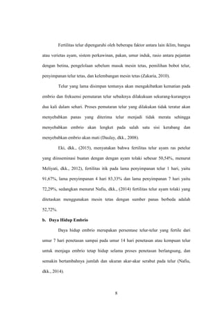 8
Fertilitas telur dipengaruhi oleh beberapa faktor antara lain iklim, bangsa
atau verietas ayam, sistem perkawinan, pakan, umur induk, rasio antara pejantan
dengan betina, pengelolaan sebelum masuk mesin tetas, pemilihan bobot telur,
penyimpanan telur tetas, dan kelembangan mesin tetas (Zakaria, 2010).
Telur yang lama disimpan tentunya akan mengakibatkan kematian pada
embrio dan frekuensi pemutaran telur sebaiknya dilakukuan sekurang-kurangnya
dua kali dalam sehari. Proses pemutaran telur yang dilakukan tidak teratur akan
menyebabkan panas yang diterima telur menjadi tidak merata sehingga
menyebabkan embrio akan lengket pada salah satu sisi kerabang dan
menyebabkan embrio akan mati (Daulay, dkk., 2008).
Eki, dkk., (2015), menyatakan bahwa fertilitas telur ayam ras petelur
yang diinseminasi buatan dengan dengan ayam tolaki sebesar 50,54%, menurut
Meliyati, dkk., 2012), fertilitas itik pada lama penyimpanan telur 1 hari, yaitu
91,67%, lama penyimpanan 4 hari 83,33% dan lama penyimpanan 7 hari yaitu
72,29%, sedangkan menurut Nafiu, dkk., (2014) fertilitas telur ayam tolaki yang
ditetaskan menggunakan mesin tetas dengan sumber panas berbeda adalah
52,72%.
b. Daya Hidup Embrio
Daya hidup embrio merupakan persentase telur-telur yang fertile dari
umur 7 hari penetasan sampai pada umur 14 hari penetasan atau kempuan telur
untuk menjaga embrio tetap hidup selama proses penetasan berlangsung, dan
semakin bertambahnya jumlah dan ukuran akar-akar serabut pada telur (Nafiu,
dkk., 2014).
 