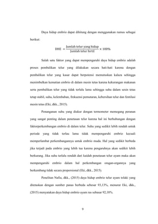 9
Daya hidup embrio dapat dihitung dengan menggunakan rumus sebagai
berikut:
Salah satu faktor yang dapat mempengaruhi daya hidup embrio adalah
proses pembalikan telur yang dilakukan secara hati-hati karena dengan
pembalikan telur yang kasar dapat berpotensi memutuskan kalaza sehingga
menimbulkan kematian embrio di dalam mesin tetas karena kekurangan makanan
serta pembalikan telur yang tidak terlalu lama sehingga suhu dalam sesin tetas
tetap stabil, suhu, kelembaban, frekuensi pemutaran, kebersihan telur dan fentilasi
mesin tetas (Eki, dkk., 2015).
Penanganan suhu yang diukur dengan termometer memegang peranan
yang sangat penting dalam penetasan telur karena hal ini berhubungan dengan
faktorperkembangan embrio di dalam telur. Suhu yang sedikit lebih rendah untuk
periode yang tidak terlau lama tidak mempengaruhi embrio kecuali
memperlambat perkembangannya untuk embrio muda. Hal yang sedikit berbeda
jika terjadi pada embrio yang lebih tua karena pengaruhnya akan sedikit lebih
berkurang. Jika suhu terlalu rendah dari kaidah penetasan telur ayam maka akan
mempengaruhi embrio dalam hal perkembangan oragan-organnya yang
berkembang tidak secara proporsional (Eki, dkk., 2015).
Penelitan Nafiu, dkk., (2015) daya hidup embrio telur ayam tolaki yang
ditetaskan dengan sumber panas berbeda sebesar 93,13%, menurut Eki, dkk.,
(2015) menyatakan daya hidup embrio ayam ras sebasar 92,18%.
 