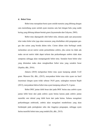 12
d. Bobot Tetas
Bobot tetas merupakan berat ayam setelah menetas yang dihitung dengan
cara menimbang ayam setelah ayam menetas satu hari dengan bulu yang sudah
kering yang dihitung dalaam bentuk gram (Jayasamudra dan Cahyono, 2005).
Bobot tetas dipengaruhi oleh bobot telur, dimana pada saat penyusutan
telur maka bobot telur juga akan menurun yang disebabkan oleh penguapan gas-
gas dan cairan yang berada dalam telur. Cairan dalam telur berfungsi untuk
melarutkan zat-zat nutrisi untuk pertumbuhan embrio, jika cairan itu tidak ada
maka zat-zat nutrisi tidak dapat terlarut dan perkembangan embrio tidak akan
sempurna sehingga akan mempengaruhi bobot tetas. Semakin berat bobot telur
yang ditetaskan maka akan menghasilkan bobot tetas yang semakin besar
(Septika, dkk., 2016).
Zakaria (2010) melaporkan bobot tetas ayam kampung adalah 31,82
gram. Menurut Eki, dkk., (2015), menyatakan bobot tetas telur ayam ras hasil
inseminasi dengan ayam tolaki sebasar 39,83 gram, sedangkan menurut Rajab
(2013), menyatakan bahwa bobot tetas ayam kampung sebesar 91, 8 gram.
Bobot DOC jantan lebih besar dari pada DOC betina atau embrio ayam
jantan lebih berat dari pada embrio ayam betina karena pada embrio jantan
memiliki otot skletal yang lebih berat dari pada betina. Selama mengalami
perkembangan embrionik, embrio akan mengalami metabolisme yang akan
berdampak pada peningkatan suhu dan tingginya penguapan, sehingga ayam
betina memiliki bobot tetas yang rendah (Eki, dkk., 2015).
 