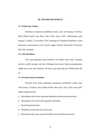 13
III. METODE PRAKTIKUM
3.1. Waktu dan Tempat
Praktikum manajemen pembibitan ternak ayam arab tentang “Fertilitas,
Daya Hidup Embrio dan Daya Tetas Telur Ayam Arab”, dilaksanakan pada
tanggal 8 sampai 22 November 2018, bertempat di Kandang Pembibitan Ayam
Kampung, Laboraatorium Unit Ternak Unggas Fakultas Peternakan Universitas
Halu Oleo, Kendari.
3.2. Alat dan Bahan
Alat yang digunakan pada praktikum ini adalah mesin tetas, teropong,
alat tulis, spidol, nampan, rak telur, timbangan dan kamera, bahan yang digunakan
adalah telur ayam arab sebanyak 180 butir yang diperoleh dari UPTD konda dan
air.
3.3. Prosedur Kerja Praktikum
Prosedur kerja dalam praktikum manajemen pembibitan ternak ayam
arab tentang “Fertilitas, Daya Hidup Embrio Dan Daya Tetas Telur ayam arab”
adalah sebagai berikut:
a. Menyiapkan mesin teras yang akan digunakan selama proses penetasan,
b. Menyiapkan telur ayam arab yang akan ditetaskan,
c. Menimbang bobot telur,
d. Malakukan Penomoran telur ayam arab,
e. Memasukan telur ayam yang telah diberi nomor kedalam mesin tetas.
 