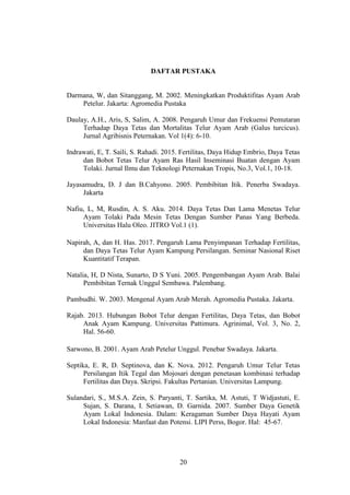 20
DAFTAR PUSTAKA
Darmana, W, dan Sitanggang, M. 2002. Meningkatkan Produktifitas Ayam Arab
Petelur. Jakarta: Agromedia Pustaka
Daulay, A.H., Aris, S, Salim, A. 2008. Pengaruh Umur dan Frekuensi Pemutaran
Terhadap Daya Tetas dan Mortalitas Telur Ayam Arab (Galus turcicus).
Jurnal Agribisnis Peternakan. Vol 1(4): 6-10.
Indrawati, E, T. Saili, S. Rahadi. 2015. Fertilitas, Daya Hidup Embrio, Daya Tetas
dan Bobot Tetas Telur Ayam Ras Hasil Inseminasi Buatan dengan Ayam
Tolaki. Jurnal Ilmu dan Teknologi Peternakan Tropis, No.3, Vol.1, 10-18.
Jayasamudra, D. J dan B.Cahyono. 2005. Pembibitan Itik. Penerba Swadaya.
Jakarta
Nafiu, L, M, Rusdin, A. S. Aku. 2014. Daya Tetas Dan Lama Menetas Telur
Ayam Tolaki Pada Mesin Tetas Dengan Sumber Panas Yang Berbeda.
Universitas Halu Oleo. JITRO Vol.1 (1).
Napirah, A, dan H. Has. 2017. Pengaruh Lama Penyimpanan Terhadap Fertilitas,
dan Daya Tetas Telur Ayam Kampung Persilangan. Seminar Nasional Riset
Kuantitatif Terapan.
Natalia, H, D Nista, Sunarto, D S Yuni. 2005. Pengembangan Ayam Arab. Balai
Pembibitan Ternak Unggul Sembawa. Palembang.
Pambudhi. W. 2003. Mengenal Ayam Arab Merah. Agromedia Pustaka. Jakarta.
Rajab. 2013. Hubungan Bobot Telur dengan Fertilitas, Daya Tetas, dan Bobot
Anak Ayam Kampung. Universitas Pattimura. Agrinimal, Vol. 3, No. 2,
Hal. 56-60.
Sarwono, B. 2001. Ayam Arab Petelur Unggul. Penebar Swadaya. Jakarta.
Septika, E. R, D. Septinova, dan K. Nova. 2012. Pengaruh Umur Telur Tetas
Persilangan Itik Tegal dan Mojosari dengan penetasan kombinasi terhadap
Fertilitas dan Daya. Skripsi. Fakultas Pertanian. Universitas Lampung.
Sulandari, S., M.S.A. Zein, S. Paryanti, T. Sartika, M. Astuti, T Widjastuti, E.
Sujan, S. Darana, I. Setiawan, D. Garnida. 2007. Sumber Daya Genetik
Ayam Lokal Indonesia. Dalam: Keragaman Sumber Daya Hayati Ayam
Lokal Indonesia: Manfaat dan Potensi. LIPI Perss, Bogor. Hal: 45-67.
 