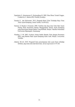 21
Suprijatna E, Atmomarono U, Kartasudjana R. 2005. Ilmu Dasar Ternak Unggas.
Cetakan ke-2. Jakarta (ID): Penebar Swadaya
Susanto E, dan Suliswanto. 2013. Pengaruh Berat Telur Terhadap Daya Tetas
Telur Ayam Kampung. Jurnal Ternak, Vol.04 (02).
Sutiono, S. Riyadi, S. Kismiati. 2006. Fertilitas dan daya tetas Telur Dari Ayam
Petelur Hasil Inseminasi Buatan Menggunakan Semen Ayam Kampung
yang Diencerkan dengan Bahan Yang Berbeda. Skripsi. Fakultas Peternakan
Universitas Diponegoro. Semaraang.
Wardiny, T. M. 2002. Evaluasi Antara Indeks Bentuk Telur dengan Persentase
DOC yang Mentas Pada Ayam Kampung Galur Arab. Skripsi. Universitas
Terbuka.
Zakaria, M.A.S. 2010. Pengaruh lama penyimpanan telur ayam buras terhadap
fertilitas, daya tetas telur dan berat tetas. Jurnal Agrisistem 6: 97-103.
 