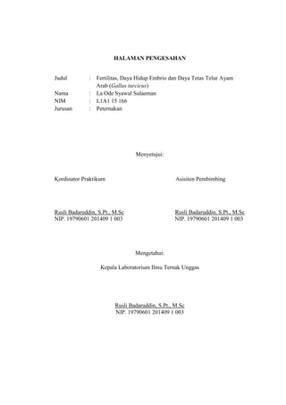HALAMAN PENGESAHAN
Judul : Fertilitas, Daya Hidup Embrio dan Daya Tetas Telur Ayam
Arab (Gallus turcicus)
Nama : La Ode Syawal Sulaeman
NIM : L1A1 15 166
Jurusan : Peternakan
Menyetujui:
Kordinator Praktikum Asisiten Pembimbing
Rusli Badaruddin, S.Pt., M.Sc Rusli Badaruddin, S.Pt., M.Sc
NIP. 19790601 201409 1 003 NIP. 19790601 201409 1 003
Mengetahui:
Kepala Laboratorium Ilmu Ternak Unggas
Rusli Badaruddin, S.Pt., M.Sc
NIP. 19790601 201409 1 003
 