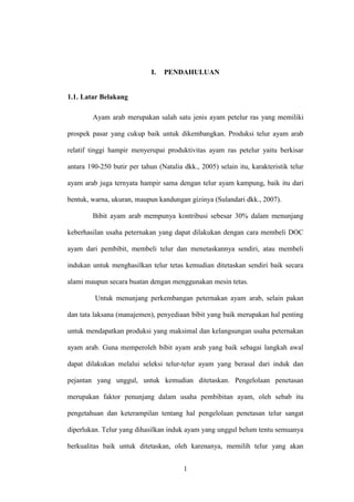 1
I. PENDAHULUAN
1.1. Latar Belakang
Ayam arab merupakan salah satu jenis ayam petelur ras yang memiliki
prospek pasar yang cukup baik untuk dikembangkan. Produksi telur ayam arab
relatif tinggi hampir menyerupai produktivitas ayam ras petelur yaitu berkisar
antara 190-250 butir per tahun (Natalia dkk., 2005) selain itu, karakteristik telur
ayam arab juga ternyata hampir sama dengan telur ayam kampung, baik itu dari
bentuk, warna, ukuran, maupun kandungan gizinya (Sulandari dkk., 2007).
Bibit ayam arab mempunya kontribusi sebesar 30% dalam menunjang
keberhasilan usaha peternakan yang dapat dilakukan dengan cara membeli DOC
ayam dari pembibit, membeli telur dan menetaskannya sendiri, atau membeli
indukan untuk menghasilkan telur tetas kemudian ditetaskan sendiri baik secara
alami maupun secara buatan dengan menggunakan mesin tetas.
Untuk menunjang perkembangan peternakan ayam arab, selain pakan
dan tata laksana (manajemen), penyediaan bibit yang baik merupakan hal penting
untuk mendapatkan produksi yang maksimal dan kelangsungan usaha peternakan
ayam arab. Guna memperoleh bibit ayam arab yang baik sebagai langkah awal
dapat dilakukan melalui seleksi telur-telur ayam yang berasal dari induk dan
pejantan yang unggul, untuk kemudian ditetaskan. Pengelolaan penetasan
merupakan faktor penunjang dalam usaha pembibitan ayam, oleh sebab itu
pengetahuan dan keterampilan tentang hal pengelolaan penetasan telur sangat
diperlukan. Telur yang dihasilkan induk ayam yang unggul belum tentu semuanya
berkualitas baik untuk ditetaskan, oleh karenanya, memilih telur yang akan
 