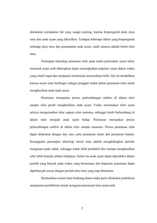 2
ditetaskan merupakan hal yang sangat penting, karena berpengaruh pada daya
tetas dan anak ayam yang dihasilkan. Terdapat beberapa faktor yang berpengaruh
terhadap daya tetas dan penampilan anak ayam, salah satunya adalah bobot telur
tetas.
Penerapan teknologi penetasan telur pada usaha peternakan ayam lokal,
termasuk ayam arab diharapkan dapat meningkatkan populasi ayam dalam waktu
yang relatif cepat dan menjamin kontinuitas ketersediaan bibit. Hal ini disebabkan
karena mesin tetas berfungsi sebagai penggati induk dalam penetasan telur untuk
menghasilkan anak-anak ayam.
Penetasan merupakan proses perkembangan embrio di dalam telur
sampai telur pecah menghasilkan anak ayam. Usaha menetaskan telur ayam
artinya mengeramkan telur supaya telur menetas, sehingga benih berkembang di
dalam telur menjadi anak ayam hidup. Penetasan merupakan proses
perkembangan embrio di dalam telur sampai memetas. Proses penetasan telur
dapat dilakukan dengan dua cara yaitu penetasan alami dan penetasan buatan.
Keunggulan penerapan teknologi mesin tetas adalah menghilangkan periode
mengeram pada induk, sehingga induk lebih produktif dan mampu menghasilkan
telur lebih banyak selama hidupnya. Selain itu anak ayam dapat diproduksi dalam
jumlah yang banyak pada waktu yang bersamaan dan kapasitas penetasan dapat
diperbanyak sesuai dengan jumlah telur tetas yang siap ditetaskan.
Berdasarkan uraian latar belakang diatas maka perlu dilakukan praktikum
manajemen pembibitan ternak mengenai penetasan telur ayam arab.
 