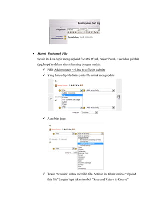 Materi Berbentuk File
Selain itu kita dapat meng-upload file MS Word, Power Point, Excel dan gambar
(jpg,bmp) ke dalam situs elearning dengan mudah.
     Pilih Add resource =>Link to a file or website
     Yang harus dipilih disini yaitu file untuk mengupdate




     Atau bias juga




     Tekan “telusuri” untuk memilih file. Setelah itu tekan tombol “Upload
       this file” Jangan lupa tekan tombol “Save and Return to Course”
 