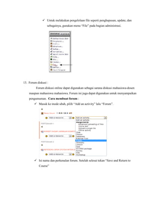  Untuk melakukan pengelolaan file seperti penghapusan, update, dan
                  sebagainya, gunakan menu “File” pada bagian administrasi.




13. Forum diskusi :
         Forum diskusi online dapat digunakan sebagai sarana diskusi mahasiswa-dosen
    maupun mahasiswa mahasiswa. Forum ini juga dapat digunakan untuk menyampaikan
    pengumuman. Cara membuat forum :
         Masuk ke mode ubah, pilih “Add an activity” lalu “Forum”.




         Isi nama dan perkenalan forum. Setelah selesai tekan “Save and Return to
           Course”
 