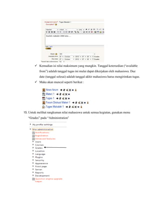  Kemudian isi nilai maksimum yang mungkin. Tanggal ketersedian (“available
           from”) adalah tanggal tugas ini mulai dapat dikerjakan oleh mahasiswa. Due
           date (tanggal selesai) adalah tanggal akhir mahasiswa harus mengirimkan tugas.
         Maka akan muncul seperti berikut :




15. Untuk melihat rangkuman nilai mahasiswa untuk semua kegiatan, gunakan menu
   “Grades” pada “Administration”
 