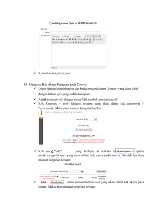  Kemudian isi pertanyaan


18. Mengatur Hak Akses Pengguna pada Course
       Login sebagai administrator dan buka mata pelajaran (course) yang akan diisi
           dengan bahan ajar yang sudah disiapkan
        Aktifkan mode edit dengan meng-klik tombol turn editing off.
        Klik Courses > Web Edukasi (course yang akan diatur hak aksesnya) >
         Participants. Maka akan muncul tampilan berikut :




        Klik icon “edit”          yang terdapat di sebelah kanan All Partcipants
         untuk mengedit user yang akan diberi hak akses pada course. Setelah itu akan
         muncul tampilan berikut:




            Klik              untuk menambahkan user yang akan diberi hak akses pada
           course. Maka akan muncul tampilan berikut :
 