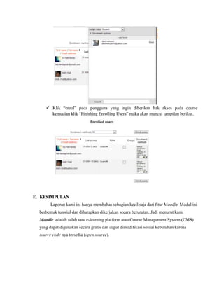  Klik “enrol” pada pengguna yang ingin diberikan hak akses pada course
       kemudian klik “Finishing Enrolling Users” maka akan muncul tampilan berikut.




E. KESIMPULAN
        Laporan kami ini hanya membahas sebagian kecil saja dari fitur Moodle. Modul ini
  berbentuk tutorial dan diharapkan dikerjakan secara berurutan. Jadi menurut kami
  Moodle adalah salah satu e-learning platform atau Course Management System (CMS)
  yang dapat digunakan secara gratis dan dapat dimodifikasi sesuai kebutuhan karena
  source code nya tersedia (open source).
 