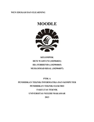 WEN EDUKASI DAN ELEARNING




                   MOODLE




                     KELOMPOK
               DENI WAHYUNI (102904021)
               IRA FEBRIENDA (102904065)
              MUHAMMAD RISAL (102904057)



                        PTIK A
     PENDIDIKAN TEKNIK INFORMATIKA DAN KOMPUTER
             PENDIDIKAN TEKNIK ELEKTRO
                  FAKULTAS TEKNIK
            UNIVERSITAS NEGERI MAKASSAR
                         2013
 