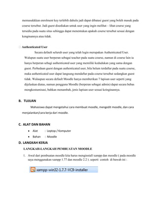 memasukkkan enrolment key terlebih dahulu jadi dapat dibatasi guest yang boleh masuk pada
  course tersebut. Jadi guest disediakan untuk user yang ingin melihat – lihat course yang
  tersedia pada suatu situs sehingga dapat menentukan apakah course tersebut sesuai dengan
  kenginannya atau tidak.


Authenticated User
            Secara default seluruh user yang telah login merupakan Authenticated User.
   Walupun suatu user berperan sebagai teacher pada suatu course, namun di course lain ia
   hanya berperan sebagi authenticated user yang memiliki kedudukan yang sama dengan
   guest. Perbedaan guest dengan authenticated user, bila belum terdaftar pada suatu course,
   maka authenticated user dapat langsung mendaftar pada course tersebut sedangkan guest
   tidak. Walaupun secara default Moodle hanya memberikan 7 lapisan user seperti yang
   dijelaskan diatas, namun pengguna Moodle (berperan sebagai admin) dapat secara bebas
   mengkostumisasi, bahkan menambah, jenis lapisan user sesuai keinginannya.


B. TUJUAN
        Mahasiswa dapat mengetahui cara membuat moodle, mengedit moodle, dan cara
  menjalankan/cara kerja dari moodle.


C. ALAT DAN BAHAN
          Alat      : Leptop / Komputer
          Bahan     : Moodle

D. LANGKAH KERJA
   LANGKAH-LANGKAH PEMBUATAN MOODLE

   1. Awal dari pembuatan moodle kita harus menginstall xampp dan moodle ( pada moodle
      saya menggunakan xampp 1.77 dan moodle 2.2 ) .seperti contoh di bawah ini :
 