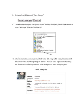8. Setelah selesai, klik tombol “Save changes”




9. Untuk kembali mengedit konfigurasi kuliah (misalnya mengatur jumlah topik). Gunakan
   menu “Setgtings” dibagian Administrasi




10. Sebelum memulai, pastikan profil pribadi berisi data yang sudah benar, terutama untuk
   data email. Untuk merubah profil pilih “Profil”. Pastikan nama depan, nama belakang
   dan alamat email terisi dengan benar. Pilih “Edit profile” untuk mengedit profil.
 