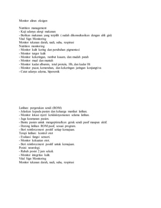 Monitor aliran oksigen
Nutrition management
- Kaji adanya alergi makanan
- Berikan makanan yang terpilih ( sudah dikonsultasikan dengan ahli gizi)
Vital Sign Monitoring
Monitor tekanan darah, nadi, suhu, respirasi
Nutrition monitoring
- Monitor kulit kering dan perubahan pigmentasi
- Monitor turgor kulit
- Monitor kekeringan, rambut kusam, dan mudah patah
- Monitor mual dan muntah
- Monitor kadar albumin, total protein, Hb, dan kadar Ht
- Monitor pucat, kemerahan, dan kekeringan jaringan konjungtiva
- Catat adanya edema, hiperemik
Latihan: pergerakan sendi (ROM)
- Jelaskan kepada pasien dan keluarga manfaat latihan.
- Monitor lokasi nyeri/ ketidaknyamanan selama latihan.
- Jaga keamanan pasien.
- Bantu pasien untuk mengoptimalkan gerak sendi pasif maupun aktif.
- Dorong latihan ROM pasif, sesuai program.
- Beri reinforcement positif setiap kemajuan.
Terapi latihan: kontrol otot
- Evaluasi fungsi sensori.
- Monitor kekuatan otot.
- Beri reinforcement positif untuk kemajuan.
Posisi: neurologi.
- Rubah posisi 2 jam sekali.
- Monitor integritas kulit.
Vital Sign Monitoring
Monitor tekanan darah, nadi, suhu, respirasi
 