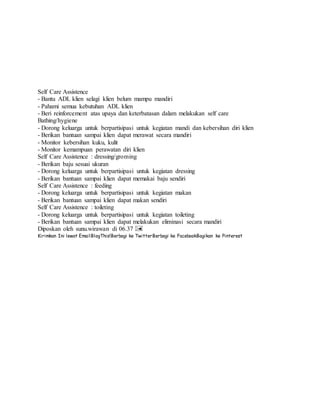 Self Care Assistence
- Bantu ADL klien selagi klien belum mampu mandiri
- Pahami semua kebutuhan ADL klien
- Beri reinforcement atas upaya dan keterbatasan dalam melakukan self care
Bathing/hygiene
- Dorong keluarga untuk berpartisipasi untuk kegiatan mandi dan kebersihan diri klien
- Berikan bantuan sampai klien dapat merawat secara mandiri
- Monitor kebersihan kuku, kulit
- Monitor kemampuan perawatan diri klien
Self Care Assistence : dressing/groming
- Berikan baju sesuai ukuran
- Dorong keluarga untuk berpartisipasi untuk kegiatan dressing
- Berikan bantuan sampai klien dapat memakai baju sendiri
Self Care Assistence : feeding
- Dorong keluarga untuk berpartisipasi untuk kegiatan makan
- Berikan bantuan sampai klien dapat makan sendiri
Self Care Assistence : toileting
- Dorong keluarga untuk berpartisipasi untuk kegiatan toileting
- Berikan bantuan sampai klien dapat melakukan eliminasi secara mandiri
Diposkan oleh sunu.wirawan di 06.37
Kirimkan Ini lewat EmailBlogThis!Berbagi ke TwitterBerbagi ke FacebookBagikan ke Pinterest
 