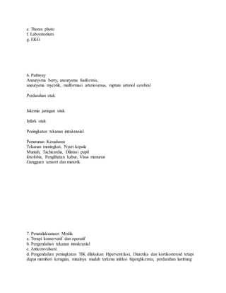 e. Thorax photo
f. Laboratorium
g. EKG
6. Pathway
Aneurysma berry, aneurysma fusiformis,
aneurysma mycotik, malformasi arteriovenus, rupture arteriol cerebral
Perdarahan otak
Iskemia jaringan otak
Infark otak
Peningkatan tekanan intrakranial
Penurunan Kesadaran
Tekanan meningkat, Nyeri kepala
Muntah, Tachicardia, Dilatasi pupil
fotofobia, Penglihatan kabur, Visus menurun
Gangguan sensori dan motorik
7. Penatalaksanaan Medik
a. Terapi konservatif dan operatif
b. Pengendalian tekanan intrakranial
c. Anticonvulsant.
d. Pengendalian peningkatan TIK dilakukan Hiperventilasi, Diuretika dan kortikosteroid tetapi
dapat memberi kerugian, misalnya mudah terkena infeksi hiperglikemia, perdarahan lambung
 