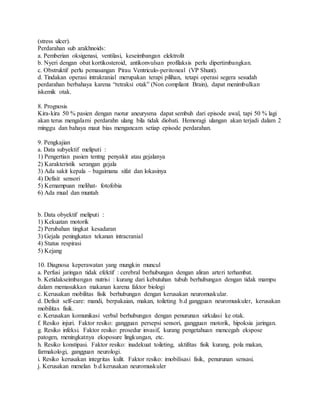 (stress ulcer).
Perdarahan sub arakhnoids:
a. Pemberian oksigenasi, ventilasi, keseimbangan elektrolit
b. Nyeri dengan obat kortikosteroid, antikonvulsan profilaksis perlu dipertimbangkan.
c. Obstruktif perlu pemasangan Pirau Ventriculo-peritoneal (VP Shunt).
d. Tindakan operasi intrakranial merupakan terapi pilihan, tetapi operasi segera sesudah
perdarahan berbahaya karena “retraksi otak” (Non compliant Brain), dapat menimbulkan
iskemik otak.
8. Prognosis
Kira-kira 50 % pasien dengan ruotur aneurysma dapat sembuh dari episode awal, tapi 50 % lagi
akan terus mengalami perdarahn ulang bila tidak diobati. Hemoragi ulangan akan terjadi dalam 2
minggu dan bahaya maut bias mengancam setiap episode perdarahan.
9. Pengkajian
a. Data subyektif meliputi :
1) Pengertian pasien tentng penyakit atau gejalanya
2) Karakteristik serangan gejala
3) Ada sakit kepala – bagaimana sifat dan lokasinya
4) Defisit sensori
5) Kemampuan melihat- fotofobia
6) Ada mual dan muntah
b. Data obyektif meliputi :
1) Kekuatan motorik
2) Perubahan tingkat kesadaran
3) Gejala peningkatan tekanan intracranial
4) Status respirasi
5) Kejang
10. Diagnosa keperawatan yang mungkin muncul
a. Perfusi jaringan tidak efektif : cerebral berhubungan dengan aliran arteri terhambat.
b. Ketidakseimbangan nutrisi : kurang dari kebutuhan tubuh berhubungan dengan tidak mampu
dalam memasukkan makanan karena faktor biologi
c. Kerusakan mobilitas fisik berhubungan dengan kerusakan neuromuskular.
d. Defisit self-care: mandi, berpakaian, makan, toileting b.d gangguan neuromuskuler, kerusakan
mobilitas fisik.
e. Kerusakan komunikasi verbal berhubungan dengan penurunan sirkulasi ke otak.
f. Resiko injuri. Faktor resiko: gangguan persepsi sensori, gangguan motorik, hipoksia jaringan.
g. Resiko infeksi. Faktor resiko: prosedur invasif, kurang pengetahuan mencegah ekspose
patogen, meningkatnya eksposure lingkungan, etc.
h. Resiko konstipasi. Faktor resiko: inadekuat toileting, aktifitas fisik kurang, pola makan,
farmakologi, gangguan neurologi.
i. Resiko kerusakan integritas kulit. Faktor resiko: imobilisasi fisik, penurunan sensasi.
j. Kerusakan menelan b.d kerusakan neuromuskuler
 