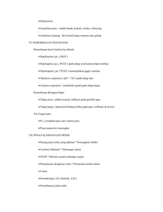 • Hipoksemia
• Auskultasi paru : ronkhi basah, krekels, stridor, wheezing
• Auskultasi jantung : BJ normal tanpa murmur atau gallop
VI. PEMERIKSAAN PENUNJANG
Pemeriksaan hasil Analisa Gas Darah :
• Hipoksemia ( pe ↓ PaO2 )
• Hipokapnia ( pe ↓ PCO2 ) pada tahap awal karena hiperventilasi
• Hiperkapnia ( pe ↑ PCO2 ) menunjukkan gagal ventilasi
• Alkalosis respiratori ( pH > 7,45 ) pada tahap dini
• Asidosis respiratori / metabolik terjadi pada tahap lanjut
Pemeriksaan Rontgent Dada :
• Tahap awal ; sedikit normal, infiltrasi pada perihilir paru
• Tahap lanjut ; Interstisial bilateral difus pada paru, infiltrate di alveoli
Tes Fungsi paru :
• Pe ↓ komplain paru dan volume paru
• Pirau kanan-kiri meningkat
VII. PENATALAKSANAAN MEDIS
• Pasang jalan nafas yang adekuat * Pencegahan infeksi
• Ventilasi Mekanik * Dukungan nutrisi
• TEAP * Monitor system terhadap respon
• Pemantauan oksigenasi arteri * Perawatan kondisi dasar
• Cairan
• Farmakologi ( O2, Diuretik, A.B )
• Pemeliharaan jalan nafas

 