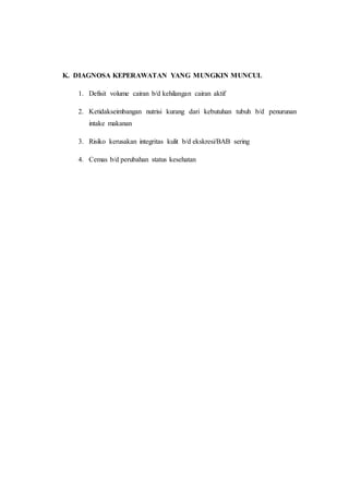 K. DIAGNOSA KEPERAWATAN YANG MUNGKIN MUNCUL 
1. Defisit volume cairan b/d kehilangan cairan aktif 
2. Ketidakseimbangan nutrisi kurang dari kebutuhan tubuh b/d penurunan 
intake makanan 
3. Risiko kerusakan integritas kulit b/d ekskresi/BAB sering 
4. Cemas b/d perubahan status kesehatan 
 