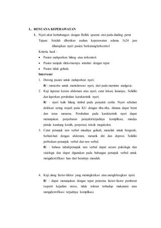 L. RENCANA KEPERAWATAN 
1. Nyeri akut berhubungan dengan Reflek spasme otot pada dinding perut 
Tujuan: Setelah diberikan asuhan keperawatan selama 3x24 jam 
diharapkan nyeri pasien berkurang/terkontrol 
Kriteria hasil : 
 Pasien melaporkan hilang atau terkontrol. 
 Pasien tampak rileks/mampu istirahat dengan tepat 
 Pasien tidak gelisah. 
Intervensi 
1. Dorong pasien untuk melaporkan nyeri. 
R/ : mencoba untuk mentoleransi nyeri, dari pada meminta analgesic. 
2. Kaji laporan keram abdomen atau nyeri, catat lokasi, lamanya,. Selidiki 
dan laporkan perubahan karakteristik nyeri. 
R/ : nyeri kulit hilang timbul pada penyakit crohn. Nyeri sebelum 
defekasi sering terjadi pada KU dengan tiba-tiba, dimana dapat berat 
dan terus menerus. Perubahan pada karakteristik nyeri dapat 
menunjukan penyebaran penyakit/terjadinya komplikasi, misalya 
pistula kandung kemih, perporasi, toksik megakolon. 
3. Catat petunjuk non verbal misalnya gelisah, menolak untuk bergerak, 
berhati-hati dengan abdomen, menarik diri dan depresi. Selidiki 
perbedaan penunjuk verbal dan non verbal. 
R/ : bahasa tubuh/petunjuk non verbal dapat secara psikologis dan 
visiologis dan dapat digunakan pada hubungan petunjuk verbal untuk 
mengidentifikasi luas dari beratnya masalah. 
4. Kaji ulang factor-faktor yang meningkatkan atau menghilangkan nyeri. 
R/ : dapat menunjukan dengan tepat pencetus factor-factor pemberat 
(seperti kejadian stress, tidak toleran terhadap makanan) atau 
mengidentifikasi terjadinya komplikasi. 
 