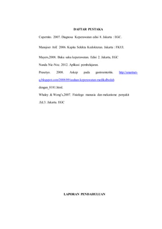 DAFTAR PUSTAKA 
Capernito. 2007. Diagnosa Keperawatan edisi 8. Jakarta : EGC. 
Mansjoer Arif. 2006. Kapita Selekta Kedokteran. Jakarta : FKUI. 
Mayers,2008. Buku saku keperawatan. Edisi 2. Jakarta, EGC 
Nanda Nic-Noc. 2012. Aplikasi pembelajaran. 
Prasetyo. 2008. Askep pada gastroenteritis. http://smartnet-q. 
blogspot.com/2008/09/asuhan-keperawatan-medikalbedah 
dengan_8181.html. 
Whaley & Wong’s,2007. Fisiologo manusia dan mekanisme penyakit 
.Ed.3. Jakarta. EGC 
LAPORAN PENDAHULUAN 
 