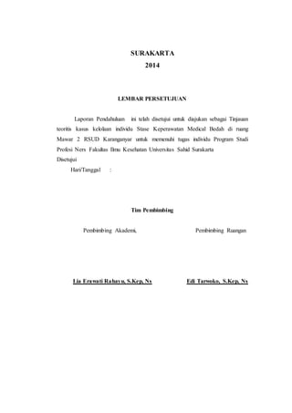 SURAKARTA 
2014 
LEMBAR PERSETUJUAN 
Laporan Pendahuluan ini telah disetujui untuk diajukan sebagai Tinjauan 
teoritis kasus kelolaan individu Stase Keperawatan Medical Bedah di ruang 
Mawar 2 RSUD Karanganyar untuk memenuhi tugas individu Program Studi 
Profesi Ners Fakultas Ilmu Kesehatan Universitas Sahid Surakarta 
Disetujui 
Hari/Tanggal : 
Tim Pembimbing 
Pembimbing Akademi, Pembimbing Ruangan 
Lia Erawati Rahayu, S.Kep, Ns Edi Tarwoko, S.Kep, Ns 
 