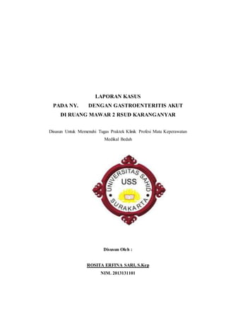 LAPORAN KASUS 
PADA NY. DENGAN GASTROENTERITIS AKUT 
DI RUANG MAWAR 2 RSUD KARANGANYAR 
Disusun Untuk Memenuhi Tugas Praktek Klinik Profesi Mata Keperawatan 
Medikal Bedah 
Disusun Oleh : 
ROSITA ERFINA SARI, S.Kep 
NIM. 2013131101 
 