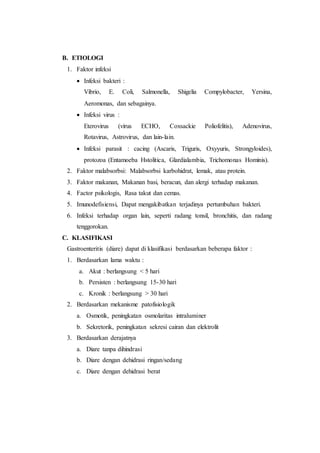 B. ETIOLOGI 
1. Faktor infeksi 
 Infeksi bakteri : 
Vibrio, E. Coli, Salmonella, Shigelia Compylobacter, Yersina, 
Aeromonas, dan sebagainya. 
 Infeksi virus : 
Eterovirus (virus ECHO, Coxsackie Poliofelitis), Adenovirus, 
Rotavirus, Astrovirus, dan lain-lain. 
 Infeksi parasit : cacing (Ascaris, Triguris, Oxyyuris, Strongyloides), 
protozoa (Entamoeba Hstolitica, Glardialambia, Trichomonas Hominis). 
2. Faktor malabsorbsi: Malabsorbsi karbohidrat, lemak, atau protein. 
3. Faktor makanan, Makanan basi, beracun, dan alergi terhadap makanan. 
4. Factor psikologis, Rasa takut dan cemas. 
5. Imunodefisiensi, Dapat mengakibatkan terjadinya pertumbuhan bakteri. 
6. Infeksi terhadap organ lain, seperti radang tonsil, bronchitis, dan radang 
tenggorokan. 
C. KLASIFIKASI 
Gastroenteritis (diare) dapat di klasifikasi berdasarkan beberapa faktor : 
1. Berdasarkan lama waktu : 
a. Akut : berlangsung < 5 hari 
b. Persisten : berlangsung 15-30 hari 
c. Kronik : berlangsung > 30 hari 
2. Berdasarkan mekanisme patofisiologik 
a. Osmotik, peningkatan osmolaritas intraluminer 
b. Sekretorik, peningkatan sekresi cairan dan elektrolit 
3. Berdasarkan derajatnya 
a. Diare tanpa dihindrasi 
b. Diare dengan dehidrasi ringan/sedang 
c. Diare dengan dehidrasi berat 
 