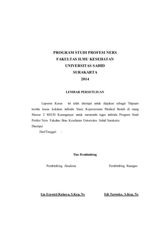 PROGRAM STUDI PROFESI NERS 
FAKULTAS ILMU KESEHATAN 
UNIVERSITAS SAHID 
SURAKARTA 
2014 
LEMBAR PERSETUJUAN 
Laporan Kasus ini telah disetujui untuk diajukan sebagai Tinjauan 
teoritis kasus kelolaan individu Stase Keperawatan Medical Bedah di ruang 
Mawar 2 RSUD Karanganyar untuk memenuhi tugas individu Program Studi 
Profesi Ners Fakultas Ilmu Kesehatan Universitas Sahid Surakarta 
Disetujui 
Hari/Tanggal : 
Tim Pembimbing 
Pembimbing Akademi, Pembimbing Ruangan 
Lia Erawati Rahayu, S.Kep, Ns Edi Tarwoko, S.Kep, Ns 
 