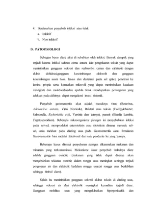 4. Berdasarkan penyebab infeksi atau tidak 
a. Infektif 
b. Non infeksif 
D. PATOFISIOLOGI 
Sebagian besar diare akut di sebabkan oleh infeksi. Banyak dampak yang 
terjadi karena infeksi saluran cerna antara lain: pengeluaran toksin yang dapat 
menimbulkan gangguan sekresi dan reabsorbsi cairan dan elektrolit dengan 
akibat dehidrasi,gangguan keseimbangan elektrolit dan gangguan 
keseimbangan asam basa. Invasi dan destruksi pada sel epitel, penetrasi ke 
lamina propia serta kerusakan mikrovili yang dapat menimbulkan keadaan 
maldigesti dan malabsorbsi,dan apabila tidak mendapatkan penanganan yang 
adekuat pada akhirnya dapat mengalami invasi sistemik. 
Penyebab gastroenteritis akut adalah masuknya virus (Rotavirus, 
Adenovirus enteris, Virus Norwalk), Bakteri atau toksin (Compylobacter, 
Salmonella, Escherichia coli, Yersinia dan lainnya), parasit (Biardia Lambia, 
Cryptosporidium). Beberapa mikroorganisme patogen ini menyebabkan infeksi 
pada sel-sel, memproduksi enterotoksin atau sitotoksin dimana merusak sel-sel, 
atau melekat pada dinding usus pada Gastroenteritis akut. Penularan 
Gastroenteritis bisa melalui fekal-oral dari satu penderita ke yang lainnya. 
Beberapa kasus ditemui penyebaran patogen dikarenakan makanan dan 
minuman yang terkontaminasi. Mekanisme dasar penyebab timbulnya diare 
adalah gangguan osmotic (makanan yang tidak dapat diserap akan 
menyebabkan tekanan osmotic dalam rongga usus meningkat sehingga terjadi 
pergeseran air dan elektrolit kedalam rongga usus,isi rongga usus berlebihan 
sehingga timbul diare). 
Selain itu menimbulkan gangguan sekresi akibat toksin di dinding usus, 
sehingga sekresi air dan elektrolit meningkat kemudian terjadi diare. 
Gangguan moltilitas usus yang mengakibatkan hiperperistaltik dan 
 