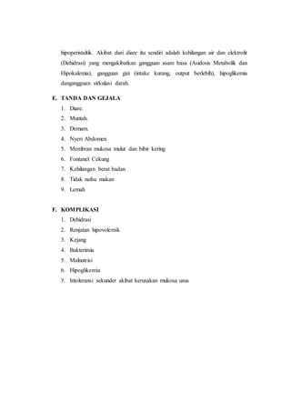 hipoperistaltik. Akibat dari diare itu sendiri adalah kehilangan air dan elektrolit 
(Dehidrasi) yang mengakibatkan gangguan asam basa (Asidosis Metabolik dan 
Hipokalemia), gangguan gizi (intake kurang, output berlebih), hipoglikemia 
dangangguan sirkulasi darah. 
E. TANDA DAN GEJALA 
1. Diare. 
2. Muntah. 
3. Demam. 
4. Nyeri Abdomen 
5. Membran mukosa mulut dan bibir kering 
6. Fontanel Cekung 
7. Kehilangan berat badan 
8. Tidak nafsu makan 
9. Lemah 
F. KOMPLIKASI 
1. Dehidrasi 
2. Renjatan hipovolemik 
3. Kejang 
4. Bakterimia 
5. Malnutrisi 
6. Hipoglikemia 
7. Intoleransi sekunder akibat kerusakan mukosa usus 
 
