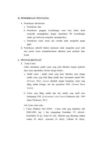 H. PEMERIKSAAN PENUNJANG 
1. Pemeriksaan laboratorium. 
a. Pemeriksaan tinja. 
b. Pemeriksaan gangguan keseimbangan asam basa dalam darah 
astrup,bila memungkinkan dengan menentukan PH keseimbangan 
analisa gas darah atau astrup,bila memungkinkan. 
c. Pemeriksaan kadar ureum dan creatinin untuk mengetahui pungsi 
ginjal. 
2. Pemeriksaan elektrolit intubasi duodenum untuk mengetahui jasad renik 
atau parasit secara kuantitatif,terutama dilakukan pada penderita diare 
kronik. 
I. PENATALAKSANAAN 
1. Terapi Cairan 
Untuk menentukan jumlah cairan yang perlu diberikan kepada penderita 
diare, harus diperhatikan hal-hal sebagai berikut : 
a. Jumlah cairan : jumlah cairan yang harus diberikan sama dengan 
jumlah cairan yang telah hilang melalui diare dan/muntah muntah PWL 
(Previous Water Losses) ditambah dengan banyaknya cairan yang 
hilang melalui keringat, urin dan pernafasan NWL (Normal Water 
Losses). 
b. Cairan yang hilang melalui tinja dan muntah yang masih terus 
berlangsung CWL (Concomitant water losses) (Suharyono dkk., 1994 
dalam Wicaksono, 2011) 
Ada 2 jenis cairan yaitu: 
1. Cairan Rehidrasi Oral (CRO) : Cairan oralit yang dianjurkan oleh 
WHO-ORS, tiap 1 liter mengandung Osmolalitas 333 mOsm/L, 
Karbohidrat 20 g/L, Kalori 85 cal/L. Elektrolit yang dikandung meliputi 
sodium 90 mEq/L, potassium 20 mEq/L, Chloride 80 mEq/L, 
 