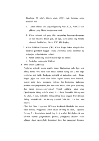 bikarbonat 30 mEq/L (Dipiro et.al., 2005). Ada beberapa cairan 
rehidrasi oral: 
a. Cairan rehidrasi oral yang mengandung NaCl, KCL, NaHCO3 dan 
glukosa, yang dikenal dengan nama oralit. 
b. Cairan rehidrasi oral yang tidak mengandung komponen-komponen 
di atas misalnya: larutan gula, air tajin, cairan-cairan yang tersedia 
di rumah dan lain-lain, disebut CRO tidak lengkap. 
2. Cairan Rehidrasi Parenteral (CRP) Cairan Ringer Laktat sebagai cairan 
rehidrasi parenteral tunggal. Selama pemberian cairan parenteral ini, 
setiap jam perlu dilakukan evaluasi: 
a. Jumlah cairan yang keluar bersama tinja dan muntah 
b. Perubahan tanda-tanda dehidrasi. 
2. Obat-obatan (Antibiotik) 
Pemberian antibotik secara empiris jarang diindikasikan pada diare akut 
infeksi, karena 40% kasus diare infeksi sembuh kurang dari 3 hari tanpa 
pemberian anti biotik. Pemberian antibiotik di indikasikan pada : Pasien 
dengan gejala dan tanda diare infeksi seperti demam, feses berdarah,, 
leukosit pada feses, mengurangi ekskresi dan kontaminasi lingkungan, 
persisten atau penyelamatan jiwa pada diare infeksi, diare pada pelancong, 
dan pasien immunocompromised. Contoh antibiotic untuk diare 
Ciprofloksasin 500mg oral (2x sehari, 3 – 5 hari), Tetrasiklin 500 mg (oral 
4x sehari, 3 hari), Doksisiklin 300mg (Oral, dosis tunggal), Ciprofloksacin 
500mg, Metronidazole 250-500 mg (4xsehari, 7-14 hari, 7-14 hari oral 
atauIV). 
Obat Anti Diare : loperamid HCl serta kombinasi difenoksilat dan atropin 
sulfat (lomotil). Penggunaan kodein adalah 15-60mg 3x sehari, loperamid 
2-4 mg/ 3 – 4x sehari dan lomotil 5mg 3 – 4 x sehari. Efek kelompok obat 
tersebut meliputi penghambatan propulsi, peningkatan absorbsi cairan 
sehingga dapat memperbaiki konsistensi feses dan mengurangi frekwensi 
 