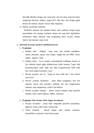 diare.Bila diberikan dengan cara yang benar obat ini cukup aman dan dapat 
mengurangi frekwensi defekasi sampai 80%. Bila diare akut dengan gejala 
demam dan sindrom disentri obat ini tidak dianjurkan. 
3. Diatetik (pemberian makanan) 
Pemberian makanan dan minuman khusus pada penderita dengan tujuan 
penyembuhan dan menjaga kesehatan adapun hal yang perlu diperhatikan: 
memberikan bahan makanan yang mengandung kalori, protein, vitamin, 
mineral dan makanan yang bersih. 
J. KONSEP DASAR ASUHAN KEPERAWATAN 
1. Pengkajian 
a. Identitas klien : Meliputi nama, umur, jenis kelamin, pendidikan, 
alamat, pekerjaan, agama, suku bangsa, tanggal dan jam MRS, nomor 
register, diagnose medis 
b. Keluhan utama : Feses semakin cair,muntah,bila kehilangan banyak air 
dan elektrolit terjadi gejala dehidrasi,berat badan menurun. Turgor kulit 
berkurang,selaput lendir mulut dan bibir kering,frekwensi BAB lebih 
dari 4 kali dengan konsistensi encer. 
c. Riwayat penyakit saat ini : buang air besar lebih dari 3 hari disertai 
nyeri perut. 
d. Riwayat penyakit sebelumnya : alergi akibat penggunaan obat dan 
makanan seperti obat pencahar, antibiotik dan atau mengkonsumsi 
makanan yang mengandung sorbitol dan fruktosa. 
e. Riwayat penyakit keluarga. : adanya riwayat keluarga yang menderita 
penyakit serius seperti diabetes mellitus, hipertensi. 
2. Pengkajian Pola Gordon (Pola Fungsi Kesehatan). 
a. Persepsi Kesehatan : pasien tidak mengetahui penyebab penyakitnya, 
higienitas pasien sehari-sehari kurang baik. 
b. Nutrisi metabolic : diawali dengan mual, muntah, anoreksia, 
menyebabkan penurunan berat badan pasien. 
 