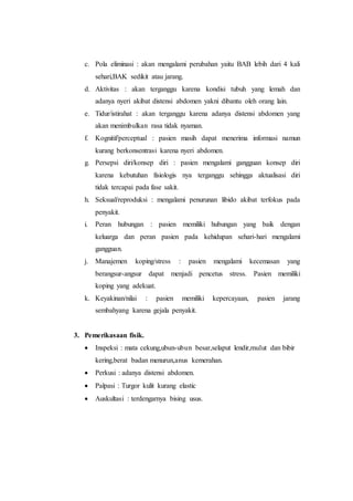 c. Pola eliminasi : akan mengalami perubahan yaitu BAB lebih dari 4 kali 
sehari,BAK sedikit atau jarang. 
d. Aktivitas : akan terganggu karena kondisi tubuh yang lemah dan 
adanya nyeri akibat distensi abdomen yakni dibantu oleh orang lain. 
e. Tidur/istirahat : akan terganggu karena adanya distensi abdomen yang 
akan menimbulkan rasa tidak nyaman. 
f. Kognitif/perceptual : pasien masih dapat menerima informasi namun 
kurang berkonsentrasi karena nyeri abdomen. 
g. Persepsi diri/konsep diri : pasien mengalami gangguan konsep diri 
karena kebutuhan fisiologis nya terganggu sehingga aktualisasi diri 
tidak tercapai pada fase sakit. 
h. Seksual/reproduksi : mengalami penurunan libido akibat terfokus pada 
penyakit. 
i. Peran hubungan : pasien memiliki hubungan yang baik dengan 
keluarga dan peran pasien pada kehidupan sehari-hari mengalami 
gangguan. 
j. Manajemen koping/stress : pasien mengalami kecemasan yang 
berangsur-angsur dapat menjadi pencetus stress. Pasien memiliki 
koping yang adekuat. 
k. Keyakinan/nilai : pasien memiliki kepercayaan, pasien jarang 
sembahyang karena gejala penyakit. 
3. Pemerikasaan fisik. 
 Inspeksi : mata cekung,ubun-ubun besar,selaput lendir,mulut dan bibir 
kering,berat badan menurun,anus kemerahan. 
 Perkusi : adanya distensi abdomen. 
 Palpasi : Turgor kulit kurang elastic 
 Auskultasi : terdengarnya bising usus. 
 