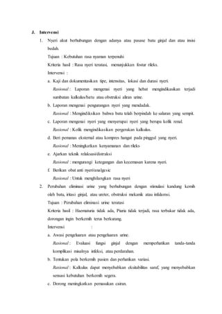 J. Intervensi
1. Nyeri akut berhubungan dengan adanya atau pasase batu ginjal dan atau insisi
bedah.
Tujuan : Kebutuhan rasa nyaman terpenuhi
Kriteria hasil : Rasa nyeri teratasi, menunjukkan fostur rileks.
Intervensi :
a. Kaji dan dokumentasikan tipe, intensitas, lokasi dan durasi nyeri.
Rasional : Laporan mengenai nyeri yang hebat mengindikasikan terjadi
sumbatan kalkulus/batu atau obstruksi aliran urine.
b. Laporan mengenai pengurangan nyeri yang mendadak.
Rasional : Mengindiksikan bahwa batu telah berpindah ke saluran yang sempit.
c. Laporan mengenai nyeri yang menyerupai nyeri yang berupa kolik renal.
Rasional : Kolik mengindikasikan pergerakan kalkulus.
d. Beri pemanas eksternal atau kompres hangat pada pinggul yang nyeri.
Rasional : Meningkatkan kenyamanan dan rileks
e. Ajarkan teknik relaksasi/distraksi
Rasional : mengurangi ketegangan dan kecemasan karena nyeri.
f. Berikan obat anti nyeri/analgesic
Rasional : Untuk menghilangkan rasa nyeri
2. Perubahan eliminasi urine yang berhubungan dengan stimulasi kandung kemih
oleh batu, iritasi ginjal, atau ureter, obstruksi mekanik atau infalamsi.
Tujuan : Perubahan eliminasi urine teratasi
Kriteria hasil : Haematuria tidak ada, Piuria tidak terjadi, rasa terbakar tidak ada,
dorongan ingin berkemih terus berkurang.
Intervensi :
a. Awasi pengeluaran atau pengeluaran urine.
Rasional : Evaluasi fungsi ginjal dengan memperhatikan tanda-tanda
komplikasi misalnya infeksi, atau perdarahan.
b. Tentukan pola berkemih pasien dan perhatikan variasi.
Rasional : Kalkulus dapat menyebabkan eksitabilitas saraf, yang menyebabkan
sensasi kebutuhan berkemih segera.
c. Dorong meningkatkan pemasukan cairan.
 