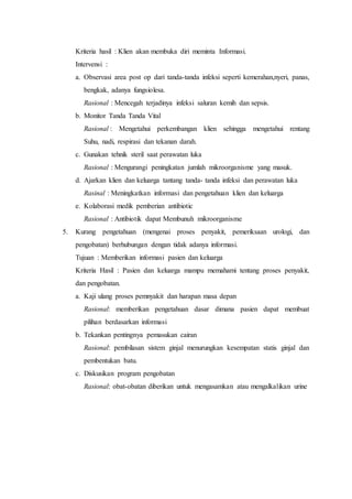 Kriteria hasil : Klien akan membuka diri meminta Informasi.
Intervensi :
a. Observasi area post op dari tanda-tanda infeksi seperti kemerahan,nyeri, panas,
bengkak, adanya fungsiolesa.
Rasional : Mencegah terjadinya infeksi saluran kemih dan sepsis.
b. Monitor Tanda Tanda Vital
Rasional : Mengetahui perkembangan klien sehingga mengetahui rentang
Suhu, nadi, respirasi dan tekanan darah.
c. Gunakan tehnik steril saat perawatan luka
Rasional : Mengurangi peningkatan jumlah mikroorganisme yang masuk.
d. Ajarkan klien dan keluarga tantang tanda- tanda infeksi dan perawatan luka
Rasinal : Meningkatkan informasi dan pengetahuan klien dan keluarga
e. Kolaborasi medik pemberian antibiotic
Rasional : Antibiotik dapat Membunuh mikroorganisme
5. Kurang pengetahuan (mengenai proses penyakit, pemeriksaan urologi, dan
pengobatan) berhubungan dengan tidak adanya informasi.
Tujuan : Memberikan informasi pasien dan keluarga
Kriteria Hasil : Pasien dan keluarga mampu memahami tentang proses penyakit,
dan pengobatan.
a. Kaji ulang proses pemnyakit dan harapan masa depan
Rasional: memberikan pengetahuan dasar dimana pasien dapat membuat
pilihan berdasarkan informasi
b. Tekankan pentingnya pemasukan cairan
Rasional: pembilasan sistem ginjal menurungkan kesempatan statis ginjal dan
pembentukan batu.
c. Diskusikan program pengobatan
Rasional: obat-obatan diberikan untuk mengasamkan atau mengalkalikan urine
 
