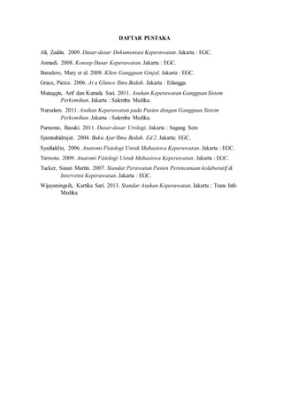 DAFTAR PUSTAKA
Ali, Zaidin. 2009. Dasar-dasar Dokumentasi Keperawatan. Jakarta : EGC.
Asmadi. 2008. Konsep Dasar Keperawatan. Jakarta : EGC.
Baradero, Mary et al. 2008. Klien Gangguan Ginjal. Jakarta : EGC.
Grace, Pierce. 2006. At a Glance Ilmu Bedah. Jakarta : Erlangga.
Mutaqqin, Arif dan Kumala Sari. 2011. Asuhan Keperawatan Gangguan Sistem
Perkemihan. Jakarta : Salemba Medika.
Nursalam. 2011. Asuhan Keperawatan pada Pasien dengan Gangguan Sistem
Perkemihan. Jakarta : Salemba Medika.
Purnomo, Basuki. 2011. Dasar-dasar Urologi. Jakarta : Sagung Seto
Sjamsuhidrajat. 2004. Buku Ajar Ilmu Bedah. Ed 2. Jakarta: EGC.
Syaifuddin, 2006. Anatomi Fisiologi Untuk Mahasiswa Keperawatan. Jakarta : EGC.
Tarwoto. 2009. Anatomi Fisiologi Untuk Mahasiswa Keperawatan. Jakarta : EGC.
Tucker, Susan Martin. 2007. Standar Perawatan Pasien Perencanaan kolaboratif &
Intervensi Keperawatan. Jakarta : EGC.
Wijayaningsih, Kartika Sari. 2013. Standar Asuhan Keperawatan. Jakarta : Trans Info
Medika
 