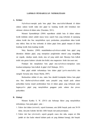 LAPORAN PENDAHULUAN NEFROLITIASIS
A. Definisi
Nefrolitiasis merujuk pada batu ginjal. Batu atau kalkuli dibentuk di dalam
saluran saluran kemih mulai dari ginjal ke kandung kemih oleh kristalisasi dari
substansi ekskresi di dalam urine (Nursalam, 2011).
Menurut Sjamsuhidrajat (2004) neprolitiasis adalah batu di dalam saluran
kemih (kalkulus uriner) adalah massa keras seperti batu yang terbentuk di sepanjang
saluran kemih dan bisa menyebabkan nyeri, perdarahan, penyumbatan aliran kemih
atau infeksi. Batu ini bisa terbentuk di dalam ginjal (batu ginjal) maupun di dalam
kandung kemih (batu kandung kemih)
Mary Baradero (2009) mendefinisikan nefrolitiasis adalah batu ginjal yang
ditemukan didalam ginjal, yang merupakan pengkristalan mineral yang mengelilingi
zat organik, misalnya nanah, darah, atau sel yang sudah mati. Biasanya batu kalkuli
terdiri atas garam kalsium (oksalat dan fosfat) atau magnesium fosfat dan asam urat.
Pendapat lain menjelaskan batu ginjal atau nefrolitiasis merupakan suatu
keadaan terdapatnya batu kalkuli di ginjal (Arif Muttaqin, 2011).
Batu ginjal adalah terbentuknya batu dalam ginjal (pelvis atau kaliks) dan
mengalir bersama urine (Susan Martin, 2007).
Berdasarkan definisi di atas, maka bisa diambil kesimpulan bahwa batu ginjal
atau bisa disebut nefrolitiasis adalah suatu penyakit yang terjadi pada saluran
perkemihan karena terjadi pembentukan batu di dalam ginjal, yang terbanyak pada
bagian pelvis ginjal yang menyebabkan gangguan pada saluran dan proses
perkemihan.
B. Etiologi
Menurut Kartika S. W. (2013) ada beberapa faktor yang menyebabkan
terbentuknya batu pada ginjal, yaitu :
1. Faktor dari dalam (intrinsik), seperti keturunan, usia (lebih banyak pada usia 30-50
tahun, dan jenis kelamin laki-laki lebih banyak dari pada perempuan.
2. Faktor dari luar (ekstrinsik), seperti geografi, cuaca dan suhu, asupan air (bila
jumlah air dan kadar mineral kalsium pada air yang diminum kurang), diet banyak
 