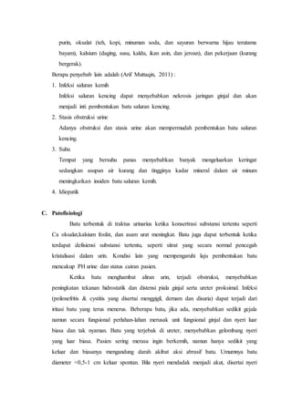 purin, oksalat (teh, kopi, minuman soda, dan sayuran berwarna hijau terutama
bayam), kalsium (daging, susu, kaldu, ikan asin, dan jeroan), dan pekerjaan (kurang
bergerak).
Berapa penyebab lain adalah (Arif Muttaqin, 2011) :
1. Infeksi saluran kemih
Infeksi saluran kencing dapat menyebabkan nekrosis jaringan ginjal dan akan
menjadi inti pembentukan batu saluran kencing.
2. Stasis obstruksi urine
Adanya obstruksi dan stasis urine akan mempermudah pembentukan batu saluran
kencing.
3. Suhu
Tempat yang bersuhu panas menyebabkan banyak mengeluarkan keringat
sedangkan asupan air kurang dan tingginya kadar mineral dalam air minum
meningkatkan insiden batu saluran kemih.
4. Idiopatik
C. Patofisiologi
Batu terbentuk di traktus urinarius ketika konsertrasi substansi tertentu seperti
Ca oksalat,kalsium fosfat, dan asam urat meningkat. Batu juga dapat terbentuk ketika
terdapat defisiensi substansi tertentu, seperti sitrat yang secara normal pencegah
kristalisasi dalam urin. Kondisi lain yang mempengaruhi laju pembentukan batu
mencakup PH urine dan status cairan pasien.
Ketika batu menghambat aliran urin, terjadi obstruksi, menyebabkan
peningkatan tekanan hidrostatik dan distensi piala ginjal serta ureter proksimal. Infeksi
(peilonefritis & cystitis yang disertai menggigil, demam dan disuria) dapat terjadi dari
iritasi batu yang terus menerus. Beberapa batu, jika ada, menyebabkan sedikit gejala
namun secara fungsional perlahan-lahan merusak unit fungsional ginjal dan nyeri luar
biasa dan tak nyaman. Batu yang terjebak di ureter, menyebabkan gelombang nyeri
yang luar biasa. Pasien sering merasa ingin berkemih, namun hanya sedikit yang
keluar dan biasanya mengandung darah akibat aksi abrasif batu. Umumnya batu
diameter <0,5-1 cm keluar spontan. Bila nyeri mendadak menjadi akut, disertai nyeri
 