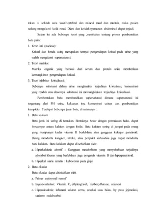 tekan di seluruh area kostovertebral dan muncul mual dan muntah, maka pasien
sedang mengalami kolik renal. Diare dan ketidaknyamanan abdominal dapat terjadi.
Selain itu ada beberapa teori yang ,membahas tentang proses pembentukan
batu yaitu:
1. Teori inti (nucleus):
Kristal dan benda asing merupakan tempat pengendapan kristal pada urine yang
sudah mengalami supersaturasi.
2. Teori matriks:
Matriks organik yang berasal dari serum dan protein urine memberikan
kemungkinan pengendapan kristal.
3. Teori inhibitor kristalisasi:
Beberapa substansi dalam urine menghambat terjadinya kristalisasi, konsentrasi
yang rendah atau absennya substansi ini memungkinkan terjadinya kristalisasi.
Pembentukan batu membutuhkan supersaturasi dimana supersaturasi ini
tergantung dari PH urine, kekuatan ion, konsentrasi cairan dan pembentukan
kompleks. Terdapat beberapa jenis batu, di antaranya :
1. Batu kalsium
Batu jenis ini sering di temukan. Bentuknya besar dengan permukaan halus, dapat
bercampur antara kalsium dengan fosfat. Batu kalsium sering di jumpai pada orang
yang mempunyai kadar vitamin D berlebihan atau gangguan kelenjar paratiroid.
Orang menderita kangker, stroke, atau penyakit sarkoidisis juga dapat menderita
batu kalsium. Batu kalsium dapat di sebabkan oleh:
a. Hiperkalsiuria abortif : Gangguan metabolisme yang menyebabkan terjadinya
absorbsi khusus yang berlebihan juga pengaruh vitamin D dan hiperparatiroid.
b. Hiperkal siuria renalis : kebocoran pada ginjal
2. Batu oksalat
Batu oksalat dapat disebabkan oleh
a. Primer autosomal resesif
b. Ingesti-inhalasi: Vitamin C, ethylenglicol, methoxyflurane, anestesi.
c. Hiperoksaloria: inflamasi saluran cerna, reseksi usus halus, by pass jejenoikal,
sindrom malabsorbsi
 