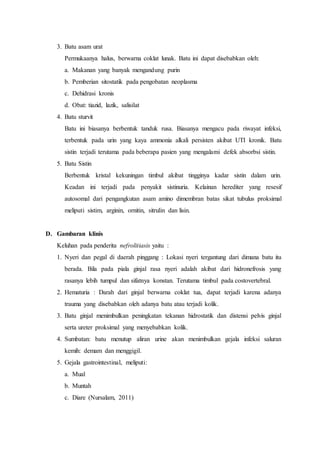 3. Batu asam urat
Permukaanya halus, berwarna coklat lunak. Batu ini dapat disebabkan oleh:
a. Makanan yang banyak mengandung purin
b. Pemberian sitostatik pada pengobatan neoplasma
c. Dehidrasi kronis
d. Obat: tiazid, lazik, salisilat
4. Batu sturvit
Batu ini biasanya berbentuk tanduk rusa. Biasanya mengacu pada riwayat infeksi,
terbentuk pada urin yang kaya ammonia alkali persisten akibat UTI kronik. Batu
sistin terjadi terutama pada beberapa pasien yang mengalami defek absorbsi sistin.
5. Batu Sistin
Berbentuk kristal kekuningan timbul akibat tingginya kadar sistin dalam urin.
Keadan ini terjadi pada penyakit sistinuria. Kelainan herediter yang resesif
autosomal dari pengangkutan asam amino dimembran batas sikat tubulus proksimal
meliputi sistim, arginin, ornitin, sitrulin dan lisin.
D. Gambaran klinis
Keluhan pada penderita nefrolitiasis yaitu :
1. Nyeri dan pegal di daerah pinggang : Lokasi nyeri tergantung dari dimana batu itu
berada. Bila pada piala ginjal rasa nyeri adalah akibat dari hidronefrosis yang
rasanya lebih tumpul dan sifatnya konstan. Terutama timbul pada costovertebral.
2. Hematuria : Darah dari ginjal berwarna coklat tua, dapat terjadi karena adanya
trauma yang disebabkan oleh adanya batu atau terjadi kolik.
3. Batu ginjal menimbulkan peningkatan tekanan hidrostatik dan distensi pelvis ginjal
serta ureter proksimal yang menyebabkan kolik.
4. Sumbatan: batu menutup aliran urine akan menimbulkan gejala infeksi saluran
kemih: demam dan menggigil.
5. Gejala gastrointestinal, meliputi:
a. Mual
b. Muntah
c. Diare (Nursalam, 2011)
 