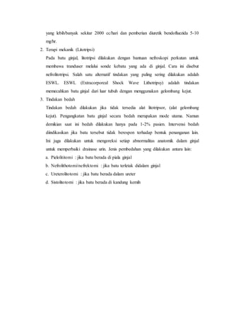 yang lebih/banyak sekitar 2000 cc/hari dan pemberian diuretik bendofluezida 5-10
mg/hr.
2. Terapi mekanik (Litotripsi)
Pada batu ginjal, litotripsi dilakukan dengan bantuan nefroskopi perkutan untuk
membawa tranduser melalui sonde kebatu yang ada di ginjal. Cara ini disebut
nefrolitotripsi. Salah satu alternatif tindakan yang paling sering dilakukan adalah
ESWL. ESWL (Extracorporeal Shock Wave Lithotripsy) adalah tindakan
memecahkan batu ginjal dari luar tubuh dengan menggunakan gelombang kejut.
3. Tindakan bedah
Tindakan bedah dilakukan jika tidak tersedia alat litotripsor, (alat gelombang
kejut). Pengangkatan batu ginjal secara bedah merupakan mode utama. Namun
demikian saat ini bedah dilakukan hanya pada 1-2% pasien. Intervensi bedah
diindikasikan jika batu tersebut tidak berespon terhadap bentuk penanganan lain.
Ini juga dilakukan untuk mengoreksi setiap abnormalitas anatomik dalam ginjal
untuk memperbaiki drainase urin. Jenis pembedahan yang dilakukan antara lain:
a. Pielolititomi : jika batu berada di piala ginjal
b. Nefrolithotomi/nefrektomi : jika batu terletak didalam ginjal
c. Ureterolitotomi : jika batu berada dalam ureter
d. Sistolitotomi : jika batu berada di kandung kemih
 