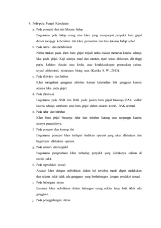 4. Pola-pola Fungsi Kesehatan
a. Pola persepsi dan tata laksana hidup
Bagaimana pola hidup orang atau klien yang mempunyai penyakit batu ginjal
dalam menjaga kebersihan diri klien perawatan dan tata laksana hidup sehat.
b. Pola nutrisi dan metabolism
Nafsu makan pada klien batu ginjal terjadi nafsu makan menurun karena adanya
luka pada ginjal. Kaji adanya mual dan muntah, nyeri tekan abdomen, diit tinggi
purin, kalsium oksalat atau fosfat, atau ketidakcukupan pemasukan cairan,
terjadi abdominal, penurunan bising usus (Kartika S. W., 2013).
c. Pola aktivitas dan latihan
Klien mengalami gangguan aktivitas karena kelemahan fisik gangguan karena
adanya luka pada ginjal.
d. Pola eliminasi
Bagaimana pola BAB dan BAK pada pasien batu ginjal biasanya BAK sedikit
karena adanya sumbatan atau batu ginjal dalam saluran kemih, BAK normal.
e. Pola tidur dan istirahat
Klien batu ginjal biasanya tidur dan istirahat kurang atau terganggu karena
adanya penyakitnya.
f. Pola persepsi dan konsep diri
Bagaimana persepsi klien terdapat tindakan operasi yang akan dilakukan dan
bagaimana dilakukan operasi.
g. Pola sensori dan kognitif
Bagaimana pengetahuan klien tarhadap penyakit yang dideritanya selama di
rumah sakit.
h. Pola reproduksi sexual
Apakah klien dengan nefrolitiasis dalam hal tersebut masih dapat melakukan
dan selama sakit tidak ada gangguan yang berhubungan dengan produksi sexual.
i. Pola hubungan peran
Biasanya klien nefrolitiasis dalam hubungan orang sekitar tetap baik tidak ada
gangguan.
j. Pola penaggulangan stress
 