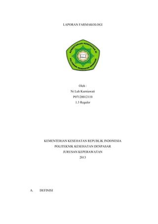 LAPORAN FARMAKOLOGI
Oleh :
Ni Luh Kurniawati
P07120012110
1.3 Reguler
KEMENTERIAN KESEHATAN REPUBLIK INDONESIA
POLITEKNIK KESEHATAN DENPASAR
JURUSAN KEPERAWATAN
2013
A. DEFINISI
 